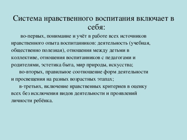 Система нравственного воспитания включает в себя:  во-первых, понимание и учёт в работе всех источников нравственного опыта воспитанников: деятельность (учебная, общественно полезная), отношения между детьми в коллективе, отношения воспитанников с педагогами и родителями, эстетика быта, мир природы, искусства;  во-вторых, правильное соотношение форм деятельности и просвещения на разных возрастных этапах;  в-третьих, включение нравственных критериев в оценку всех без исключения видов деятельности и проявлений личности ребёнка.