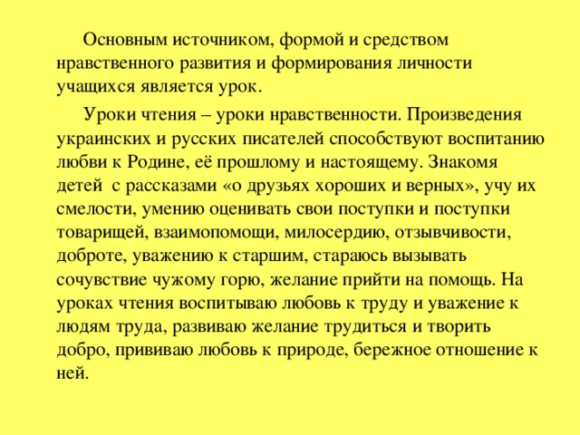 Основным источником, формой и средством нравственного развития и формирования личности учащихся является урок.  Уроки чтения – уроки нравственности. Произведения украинских и русских писателей способствуют воспитанию любви к Родине, её прошлому и настоящему. Знакомя детей с рассказами «о друзьях хороших и верных», учу их смелости, умению оценивать свои поступки и поступки товарищей, взаимопомощи, милосердию, отзывчивости, доброте, уважению к старшим, стараюсь вызывать сочувствие чужому горю, желание прийти на помощь. На уроках чтения воспитываю любовь к труду и уважение к людям труда, развиваю желание трудиться и творить добро, прививаю любовь к природе, бережное отношение к ней.