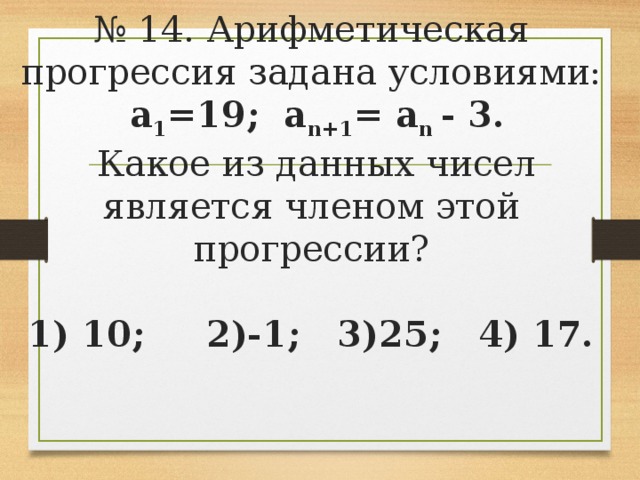 № 14. Арифметическая прогрессия задана условиями:  а 1 =19; а n+1 = a n - 3.  Какое из данных чисел является членом этой прогрессии?   1) 10; 2)-1; 3)25; 4) 17.