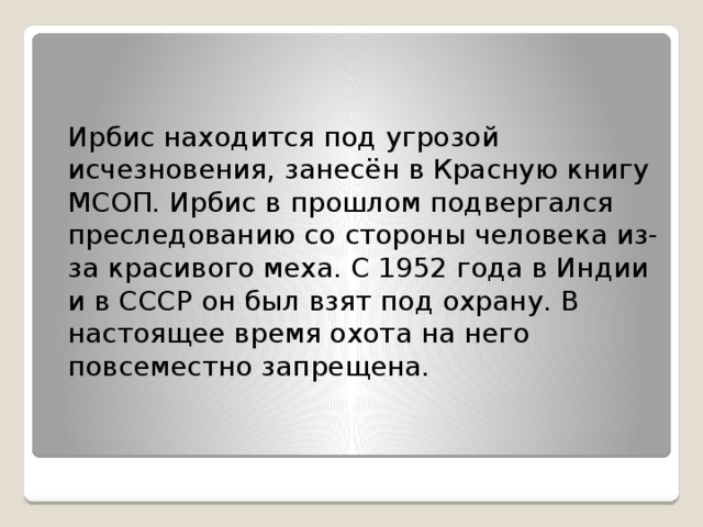 Ирбис находится под угрозой исчезновения, занесён в Красную книгу МСОП. Ирбис в прошлом подвергался преследованию со стороны человека из-за красивого меха. С 1952 года в Индии и в СССР он был взят под охрану. В настоящее время охота на него повсеместно запрещена.