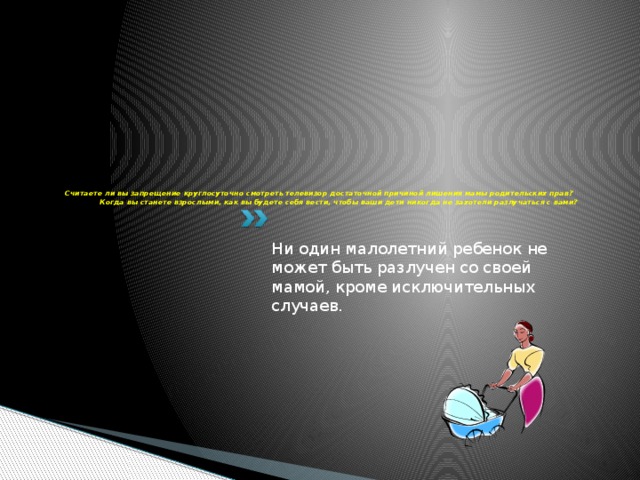 Считаете ли вы запрещение круглосуточно смотреть телевизор достаточной причиной лишения мамы родительских прав?  Когда вы станете взрослыми, как вы будете себя вести, чтобы ваши дети никогда не захотели разлучаться с вами?   Ни один малолетний ребенок не может быть разлучен со своей мамой, кроме исключительных случаев.