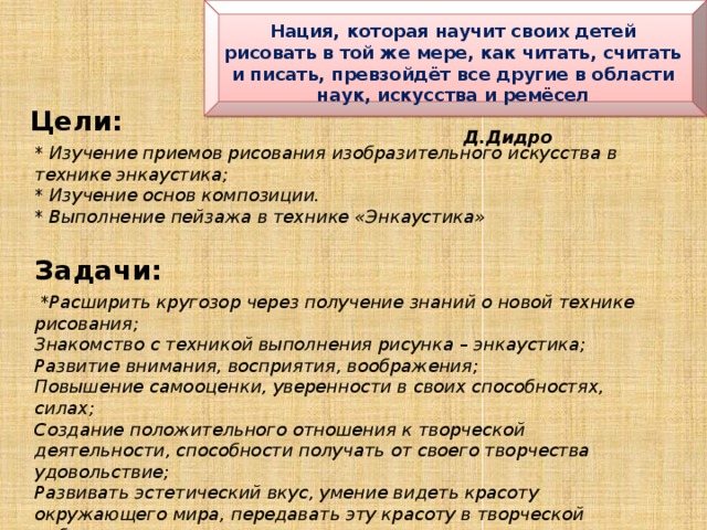 Нация, которая научит своих детей рисовать в той же мере, как читать, считать и писать, превзойдёт все другие в области наук, искусства и ремёсел  Д.Дидро Цели: * Изучение приемов рисования изобразительного искусства в технике энкаустика; * Изучение основ композиции. * Выполнение пейзажа в технике «Энкаустика» Задачи:  * Расширить кругозор через получение знаний о новой технике рисования; Знакомство с техникой выполнения рисунка – энкаустика; Развитие внимания, восприятия, воображения; Повышение самооценки, уверенности в своих способностях, силах; Создание положительного отношения к творческой деятельности, способности получать от своего творчества удовольствие; Развивать эстетический вкус, умение видеть красоту окружающего мира, передавать эту красоту в творческой работе; Воспитывать волевые качества личности: собранность, старательность, аккуратность.