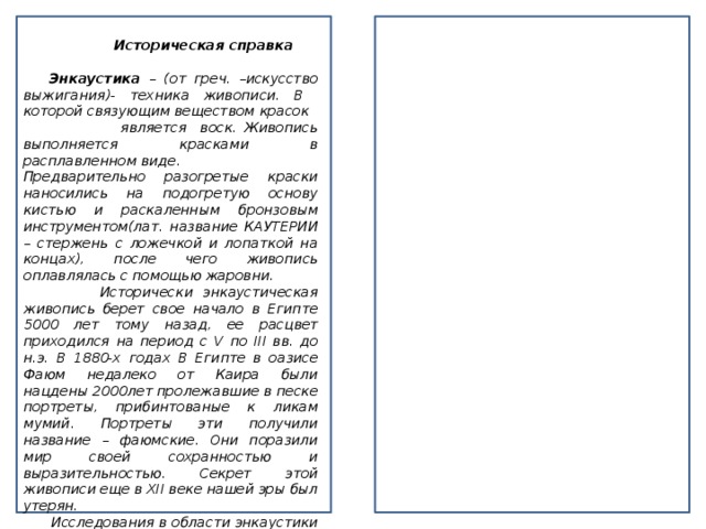 Историческая справка   Энкаустика – (от греч. –искусство выжигания)- техника живописи. В которой связующим веществом красок является воск. Живопись выполняется красками в расплавленном виде. Предварительно разогретые краски наносились на подогретую основу кистью и раскаленным бронзовым инструментом(лат. название КАУТЕРИИ – стержень с ложечкой и лопаткой на концах), после чего живопись оплавлялась с помощью жаровни.  Исторически энкаустическая живопись берет свое начало в Египте 5000 лет тому назад, ее расцвет приходился на период с V по III вв. до н.э. В 1880-х годах В Египте в оазисе Фаюм недалеко от Каира были нацдены 2000лет пролежавшие в песке портреты, прибинтованые к ликам мумий. Портреты эти получили название – фаюмские. Они поразили мир своей сохранностью и выразительностью. Секрет этой живописи еще в XII веке нашей эры был утерян.  Исследования в области энкаустики вел Леонардо Да Винчи, его последователи, искусствоведы, филологи, химики более поздних времен, и в XIX- XX веках.