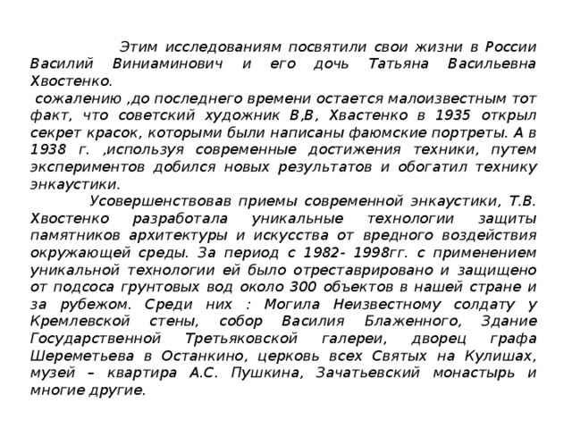 Этим исследованиям посвятили свои жизни в России Василий Виниаминович и его дочь Татьяна Васильевна Хвостенко.  сожалению ,до последнего времени остается малоизвестным тот факт, что советский художник В,В, Хвастенко в 1935 открыл секрет красок, которыми были написаны фаюмские портреты. А в 1938 г. ,используя современные достижения техники, путем экспериментов добился новых результатов и обогатил технику энкаустики.  Усовершенствовав приемы современной энкаустики, Т.В. Хвостенко разработала уникальные технологии защиты памятников архитектуры и искусства от вредного воздействия окружающей среды. За период с 1982- 1998гг. с применением уникальной технологии ей было отреставрировано и защищено от подсоса грунтовых вод около 300 объектов в нашей стране и за рубежом. Среди них : Могила Неизвестному солдату у Кремлевской стены, собор Василия Блаженного, Здание Государственной Третьяковской галереи, дворец графа Шереметьева в Останкино, церковь всех Святых на Кулишах, музей – квартира А.С. Пушкина, Зачатьевский монастырь и многие другие.