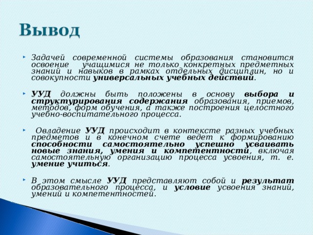 Задачей современной системы образования становится освоение учащимися не только конкретных предметных знаний и навыков в рамках отдельных дисциплин, но и совокупности универсальных учебных действий . УУД должны быть положены в основу выбора и структурирования содержания образования, приемов, методов, форм обучения, а также построения целостного учебно-воспитательного процесса.   Овладение УУД происходит в контексте разных учебных предметов и в конечном счете ведет к формированию способности самостоятельно успешно усваивать новые знания, умения и компетентности , включая самостоятельную организацию процесса усвоения, т. е. умение учиться .  В этом смысле УУД  представляют собой и результат образовательного процесса, и условие усвоения знаний, умений и компетентностей .