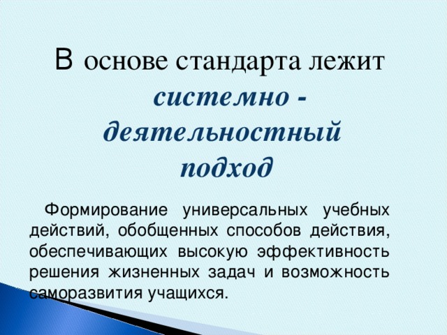 В основе стандарта лежит  системно - деятельностный подход   Формирование универсальных учебных действий, обобщенных способов действия, обеспечивающих высокую эффективность решения жизненных задач и возможность саморазвития учащихся.