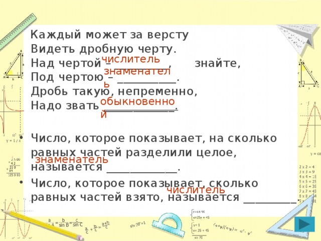 Каждый может за версту  Видеть дробную черту.  Над чертой – _________, знайте,  Под чертою – __________.  Дробь такую, непременно,  Надо звать ____________. Число, которое показывает, на сколько равных частей разделили целое, называется ____________. Число, которое показывает, сколько равных частей взято, называется _________. числитель знаменатель обыкновенной знаменатель числитель