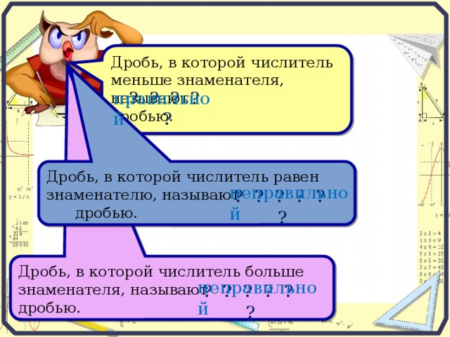 Дробь, в которой числитель меньше знаменателя, называют . дробью. ? ? ? ? ? правильной Дробь, в которой числитель равен знаменателю, называют . дробью. неправильной ? ? ? ? ? ? Дробь, в которой числитель больше знаменателя, называют . дробью. неправильной ? ? ? ? ? ?