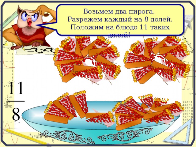 Возьмем два пирога. Разрежем каждый на 8 долей. Положим на блюдо 11 таких долей!