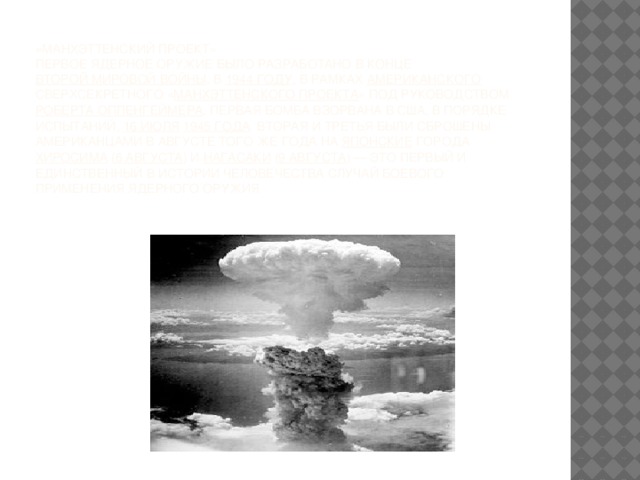 « Манхэттенский проект»  Первое ядерное оружие было разработано в конце Второй мировой войны , в 1944 году , в рамках американского сверхсекретного « Манхэттенского проекта » под руководством Роберта Оппенгеймера . Первая бомба взорвана в США, в порядке испытаний, 16 июля  1945 года . Вторая и третья были сброшены американцами в августе того же года на японские города Хиросима ( 6 августа ) и Нагасаки ( 9 августа ) — это первый и единственный в истории человечества случай боевого применения ядерного оружия