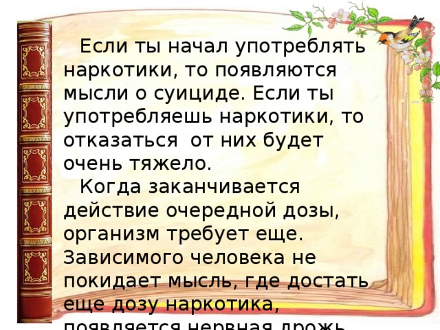 Если ты начал употреблять наркотики, то появляются мысли о суициде. Если ты употребляешь наркотики, то отказаться от них будет очень тяжело. Когда заканчивается действие очередной дозы, организм требует еще. Зависимого человека не покидает мысль, где достать еще дозу наркотика, появляется нервная дрожь, холодный пот. 