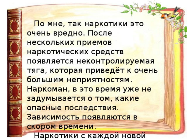 По мне, так наркотики это очень вредно. После нескольких приемов наркотических средств появляется неконтролируемая тяга, которая приведёт к очень большим неприятностям. Наркоман, в это время уже не задумывается о том, какие опасные последствия. Зависимость появляются в скором времени. Наркотики с каждой новой дозой все больше и больше разрушают мозг и нервную систему.