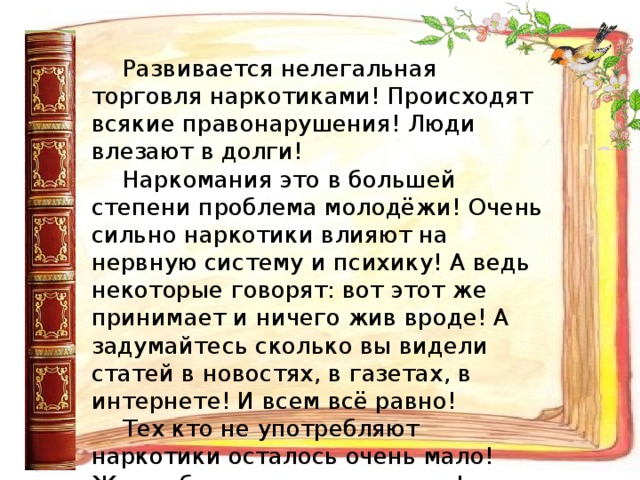 Развивается нелегальная торговля наркотиками! Происходят всякие правонарушения! Люди влезают в долги! Наркомания это в большей степени проблема молодёжи! Очень сильно наркотики влияют на нервную систему и психику! А ведь некоторые говорят: вот этот же принимает и ничего жив вроде! А задумайтесь сколько вы видели статей в новостях, в газетах, в интернете! И всем всё равно! Тех кто не употребляют наркотики осталось очень мало! Жизнь без наркотиков лучше! Наслаждайтесь жизнью без этой гадости!