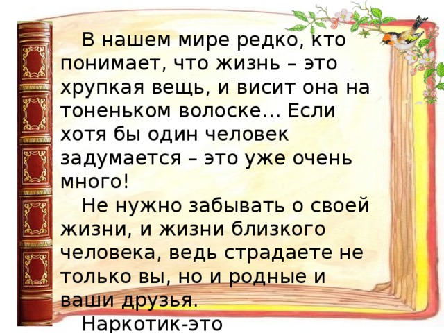 В нашем мире редко, кто  понимает, что жизнь – это хрупкая вещь, и висит она на тоненьком волоске… Если хотя бы один человек задумается – это уже очень много! Не нужно забывать о своей жизни, и жизни близкого человека, ведь страдаете не только вы, но и родные и ваши друзья. Наркотик-это стопроцентная гибель. Погибают большинство, спасаются - единицы.  