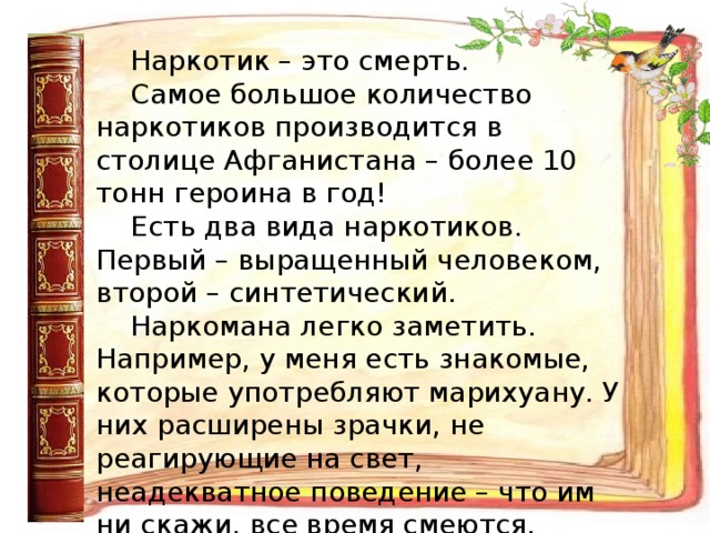 Наркотик – это смерть. Самое большое количество наркотиков производится в столице Афганистана – более 10 тонн героина в год! Есть два вида наркотиков. Первый – выращенный человеком, второй – синтетический. Наркомана легко заметить. Например, у меня есть знакомые, которые употребляют марихуану. У них расширены зрачки, не реагирующие на свет, неадекватное поведение – что им ни скажи, все время смеются. Друзья, никогда не принимайте наркотики!