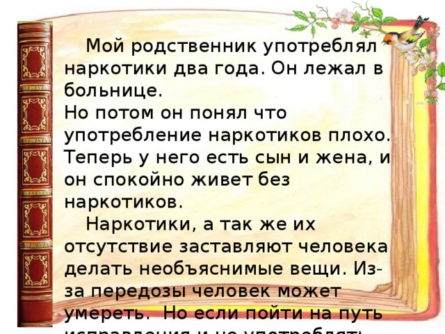 Мой родственник употреблял  наркотики два года. Он лежал в больнице.  Но потом он понял что употребление наркотиков плохо. Теперь у него есть сын и жена, и он спокойно живет без наркотиков. Наркотики, а так же их отсутствие заставляют человека делать необъяснимые вещи. Из-за передозы человек может умереть. Но если пойти на путь исправления и не употреблять наркотики, то можно жить спокойной жизнью и радоваться ей.