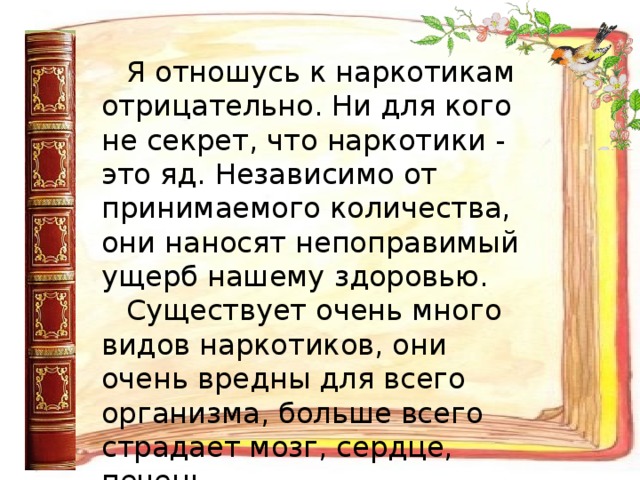 Я отношусь к наркотикам отрицательно. Ни для кого не секрет, что наркотики - это яд. Независимо от принимаемого количества, они наносят непоправимый ущерб нашему здоровью. Существует очень много видов наркотиков, они очень вредны для всего организма, больше всего страдает мозг, сердце, печень.