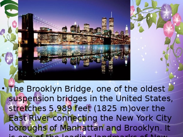 The Brooklyn Bridge, one of the oldest suspension bridges in the United States, stretches 5,989 feet (1825 m)over the East River connecting the New York City boroughs of Manhattan and Brooklyn. It is one of the leading landmarks of New York City.
