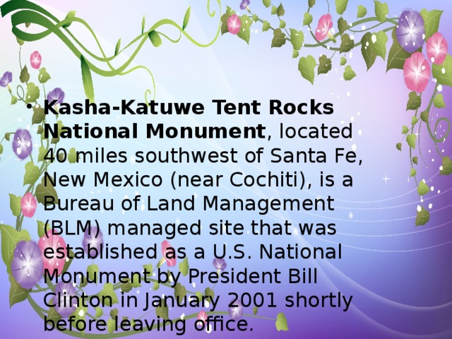 Kasha-Katuwe Tent Rocks National Monument , located 40 miles southwest of Santa Fe, New Mexico (near Cochiti), is a Bureau of Land Management (BLM) managed site that was established as a U.S. National Monument by President Bill Clinton in January 2001 shortly before leaving office.