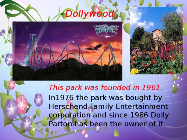 Dollywood This park was founded in 1961. In1976 the park was bought by Herschend Family Entertainment corporation and since 1986 Dolly Parton has been the owner of it.