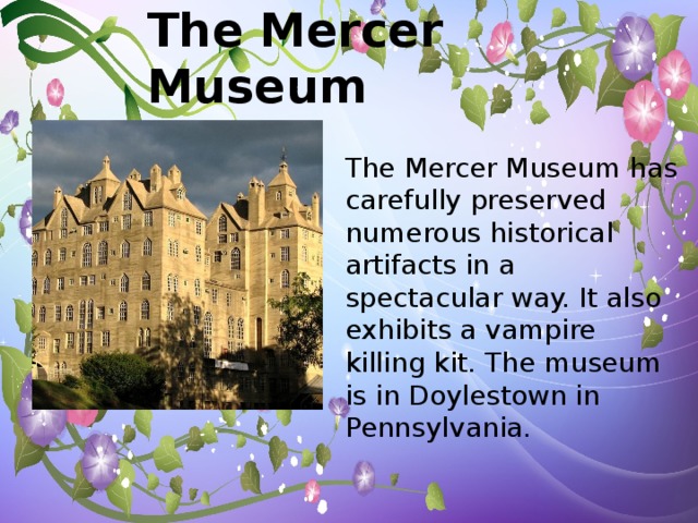 The Mercer Museum The Mercer Museum has carefully preserved numerous historical artifacts in a spectacular way. It also exhibits a vampire killing kit. The museum is in Doylestown in Pennsylvania.