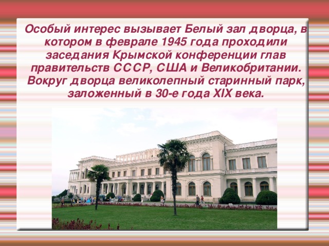 Особый интерес вызывает Белый зал дворца, в котором в феврале 1945 года проходили заседания Крымской конференции глав правительств СССР, США и Великобритании. Вокруг дворца великолепный старинный парк, заложенный в 30-е года XIX века.