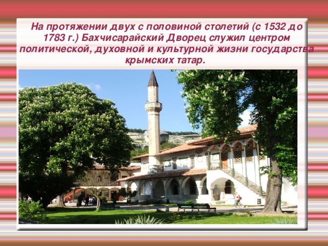 На протяжении двух с половиной столетий (с 1532 до 1783 г.) Бахчисарайский Дворец служил центром политической, духовной и культурной жизни государства крымских татар.