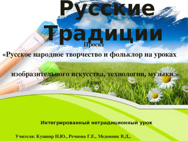 Русские Традиции Проект «Русское народное творчество и фольклор на уроках  изобразительного искусства, технологии, музыки.»   5 класс  Интегрированный нетрадиционный урок  Учителя: Кушнир Н.Ю., Речнова Г.Е., Медовник В.Д.,   2013 год