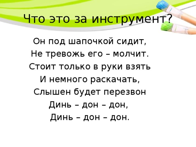 Что это за инструмент? Он под шапочкой сидит, Не тревожь его – молчит. Стоит только в руки взять И немного раскачать, Слышен будет перезвон Динь – дон – дон, Динь – дон – дон.