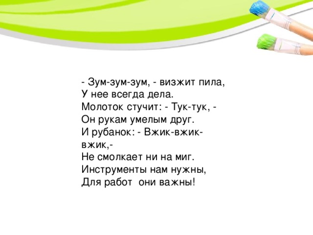 - Зум-зум-зум, - визжит пила,  У нее всегда дела.  Молоток стучит: - Тук-тук, -  Он рукам умелым друг.  И рубанок: - Вжик-вжик-вжик,-  Не смолкает ни на миг.  Инструменты нам нужны, Для работ они важны!