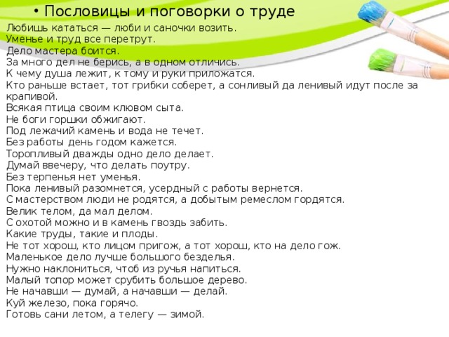 Пословицы и поговорки о труде Пословицы и поговорки о труде Пословицы и поговорки о труде Любишь кататься — люби и саночки возить.  Уменье и труд все перетрут.  Дело мастера боится.  За много дел не берись, а в одном отличись.  К чему душа лежит, к тому и руки приложатся.  Кто раньше встает, тот грибки соберет, а сонливый да ленивый идут после за крапивой.  Всякая птица своим клювом сыта.  Не боги горшки обжигают.  Под лежачий камень и вода не течет.  Без работы день годом кажется.  Торопливый дважды одно дело делает.  Думай ввечеру, что делать поутру.  Без терпенья нет уменья.  Пока ленивый разомнется, усердный с работы вернется.  С мастерством люди не родятся, а добытым ремеслом гордятся.  Велик телом, да мал делом.  С охотой можно и в камень гвоздь забить.  Какие труды, такие и плоды.  Не тот хорош, кто лицом пригож, а тот хорош, кто на дело гож.  Маленькое дело лучше большого безделья.  Нужно наклониться, чтоб из ручья напиться.  Малый топор может срубить большое дерево.  Не начавши — думай, а начавши — делай.  Куй железо, пока горячо.  Готовь сани летом, а телегу — зимой.