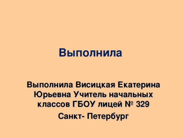 Выполнила Выполнила Висицкая Екатерина Юрьевна Учитель начальных классов ГБОУ лицей № 329 Санкт- Петербург