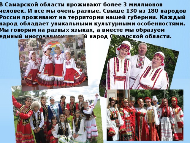 В Самарской области проживают более 3 миллионов человек. И все мы очень разные. Свыше 130 из 180 народов России проживают на территории нашей губернии. Каждый народ обладает уникальными культурными особенностями. Мы говорим на разных языках, а вместе мы образуем единый многонациональный народ Самарской области.