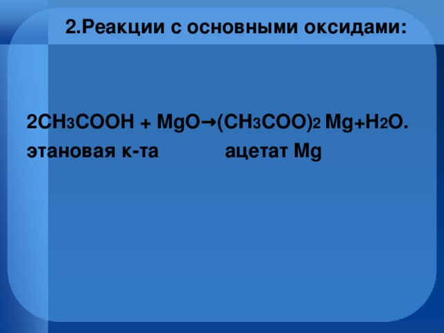 2.Реакции с основными оксидами:    2СН 3 СOOH + MgO→(СН 3 СOO) 2 Mg+H 2 O. этановая к-та ацетат Mg