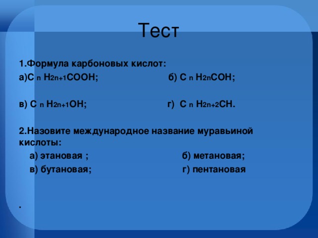 Тест 1.Формула карбоновых кислот: а)С n H 2n+1 COOH; б) С n H 2n COH;  в) С n H 2n+1 OH; г) С n H 2n+2 CH.  2.Назовите международное название муравьиной кислоты:   а) этановая ; б) метановая;  в) бутановая; г) пентановая