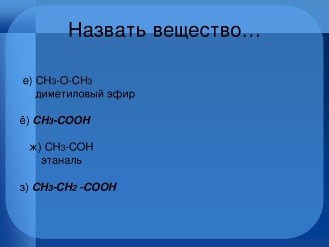 Назвать вещество…   е) CH 3 -O-CH 3         диметиловый эфир    ё)  CH 3 -COOH  ж) CH 3 -COH          этаналь         з) CH 3 -CH 2 -COOH       