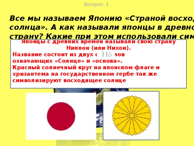 Вопрос  1 Все мы называем Японию «Страной восходящего солнца». А как называли японцы в древности свою страну? Какие при этом использовали символы? Японцы с древних времен называли свою страну Ниппон (или Нихон). Название состоит из двух символов означающих «Солнце» и «основа». Красный солнечный круг на японском флаге и хризантема на государственном гербе так же символизируют восходящее солнце