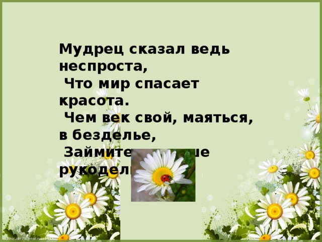 Мудрец сказал ведь неспроста,  Что мир спасает красота.  Чем век свой, маяться, в безделье,  Займитесь лучше рукодельем!