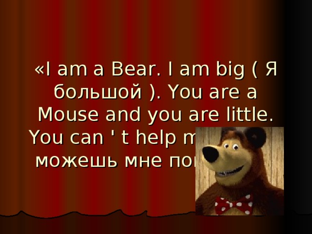 «I am a Bear. I am big ( Я большой ). You are a Mouse and you are little. You can ' t help me (Ты не можешь мне помочь)!