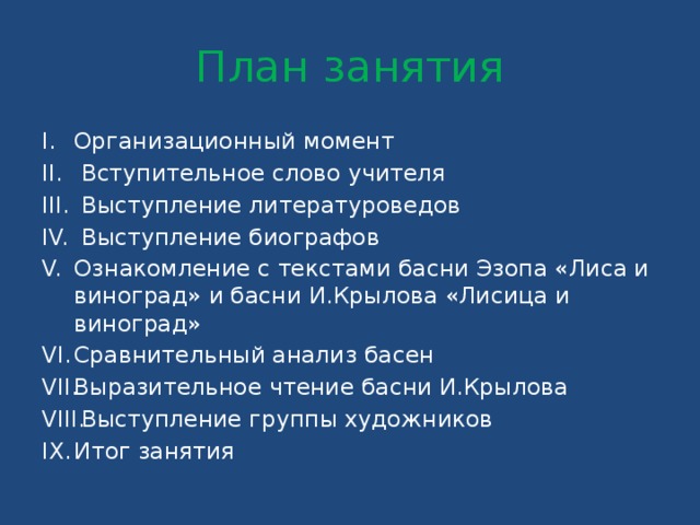 План занятия Организационный момент  Вступительное слово учителя  Выступление литературоведов  Выступление биографов Ознакомление с текстами басни Эзопа «Лиса и виноград» и басни И.Крылова «Лисица и виноград» Сравнительный анализ басен Выразительное чтение басни И.Крылова  Выступление группы художников Итог занятия