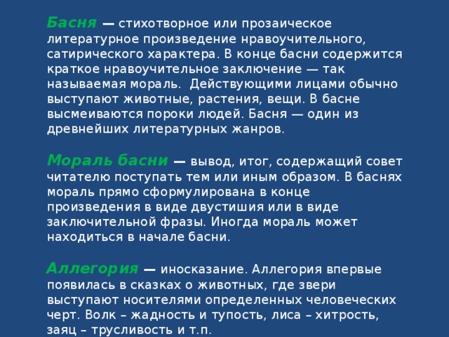 Басня   — стихотворное или прозаическое литературное произведение нравоучительного, сатирического характера. В конце басни содержится краткое нравоучительное заключение — так называемая мораль. Действующими лицами обычно выступают животные, растения, вещи. В басне высмеиваются пороки людей. Басня — один из древнейших литературных жанров. Мораль басни — вывод, итог, содержащий совет читателю поступать тем или иным образом. В баснях мораль прямо сформулирована в конце произведения в виде двустишия или в виде заключительной фразы. Иногда мораль может находиться в начале басни. Аллегория — иносказание. Аллегория впервые появилась в сказках о животных, где звери выступают носителями определенных человеческих черт. Волк – жадность и тупость, лиса – хитрость, заяц – трусливость и т.п.