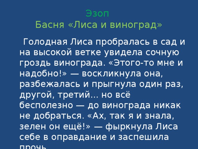 Эзоп  Басня «Лиса и виноград»  Голодная Лиса пробралась в сад и на высокой ветке увидела сочную гроздь винограда. «Этого-то мне и надобно!» — воскликнула она, разбежалась и прыгнула один раз, другой, третий... но всё бесполезно — до винограда никак не добраться. «Ах, так я и знала, зелен он ещё!» — фыркнула Лиса себе в оправдание и заспешила прочь.