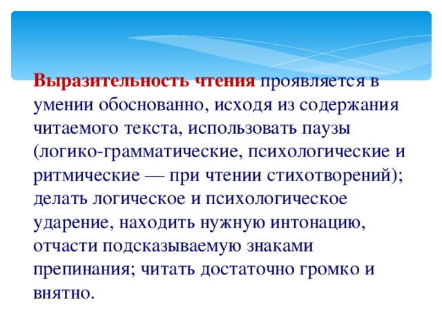 Выразительность чтения  проявляется в умении обоснованно, исходя из содержания читаемого текста, использовать паузы (логико-грамматические, психологические и ритмические — при чтении стихотворений); делать логическое и психологическое ударение, находить нужную интонацию, отчасти подсказываемую знаками препинания; читать достаточно громко и внятно.