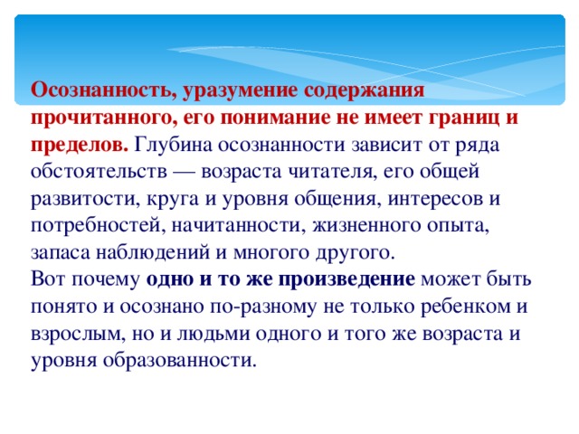 Осознанность, уразумение содержания прочитанного, его понимание не имеет границ и пределов. Глубина осознанности зависит от ряда обстоятельств — возраста читателя, его общей развитости, круга и уровня общения, интересов и потребностей, начитанности, жизненного опыта, запаса наблюдений и многого другого. Вот почему одно и то же произведение может быть понято и осознано по-разному не только ребенком и взрослым, но и людьми одного и того же возраста и уровня образованности.