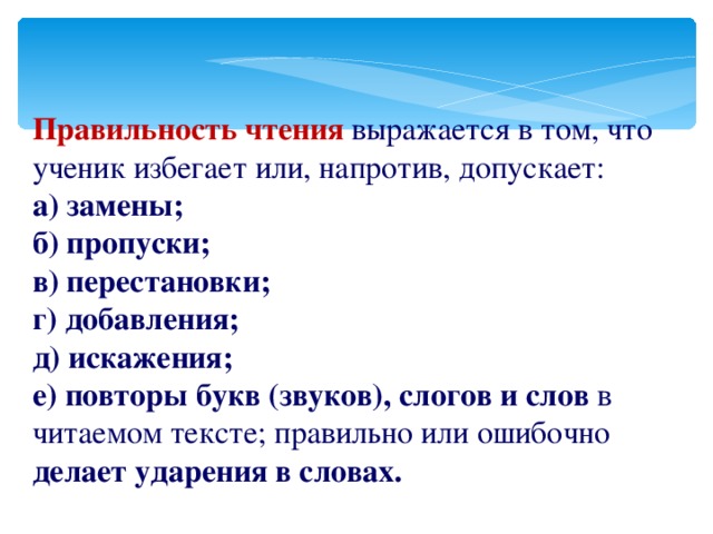 Правильность чтения выражается в том, что ученик избегает или, напротив, допускает: а) замены; б) пропуски; в) перестановки; г) добавления; д) искажения; е) повторы букв  (звуков), слогов и слов в читаемом тексте; правильно или ошибочно делает ударения в словах.