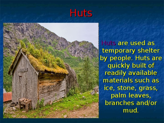 Huts Huts  are used as temporary shelter by people. Huts are quickly built of readily available materials such as ice, stone, grass, palm leaves, branches and/or mud.