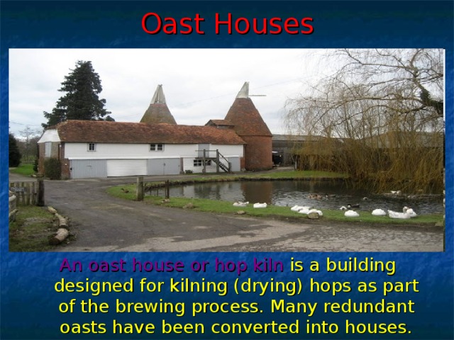 Oast Houses An oast house  or hop kiln is a building designed for kilning (drying) hops as part of the brewing process. Many redundant oasts have been converted into houses.