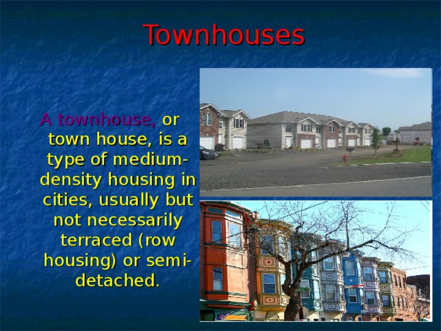 Townhouses A townhouse,  or town house, is a type of medium-density housing in cities, usually but not necessarily terraced (row housing) or semi-detached.