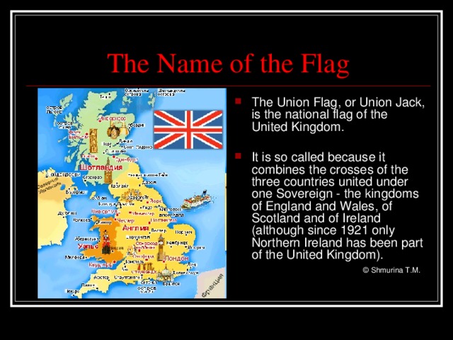 The Name of the Flag The Union Flag, or Union Jack, is the national flag of the United Kingdom.  It is so called because it combines the crosses of the three countries united under one Sovereign - the kingdoms of England and Wales, of Scotland and of Ireland (although since 1921 only Northern Ireland has been part of the United Kingdom).     © Shmurina T.M.