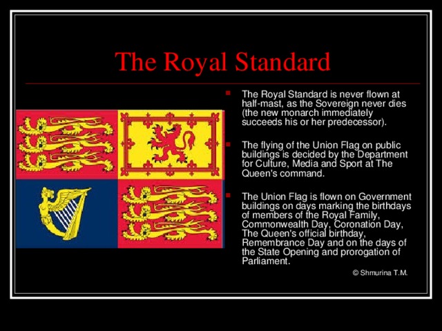 The Royal Standard The Royal Standard is never flown at half-mast, as the Sovereign never dies (the new monarch immediately succeeds his or her predecessor).  The flying of the Union Flag on public buildings is decided by the Department for Culture, Media and Sport at The Queen's command.  The Union Flag is flown on Government buildings on days marking the birthdays of members of the Royal Family, Commonwealth Day, Coronation Day, The Queen's official birthday, Remembrance Day and on the days of the State Opening and prorogation of Parliament.   © Shmurina T.M.